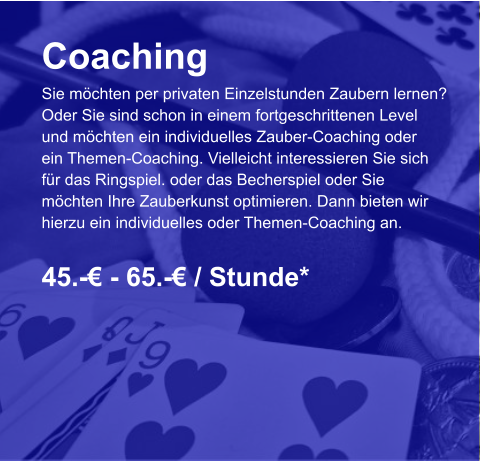 Coaching Sie möchten per privaten Einzelstunden Zaubern lernen? Oder Sie sind schon in einem fortgeschrittenen Level und möchten ein individuelles Zauber-Coaching oder  ein Themen-Coaching. Vielleicht interessieren Sie sich  für das Ringspiel. oder das Becherspiel oder Sie  möchten Ihre Zauberkunst optimieren. Dann bieten wir  hierzu ein individuelles oder Themen-Coaching an.  45.-€ - 65.-€ / Stunde*