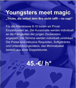 Youngsters meet magic „Tricks, die selbst dein Bro nicht rafft – no cap!“  Für die Altersklasse 8-10 bieten wir Privat- Einzelstunden an. Die Kursinhalte werden individuell an die Fähigkeiten der jungen Zauberstars  angepaßt. Die Termine werden individuell vereinbart. Die Preise sind inklusive Requisiten, Softgetränke und Unterstützungsvideos. das Minimalpaket  besteht aus einer Doppelstunde.      45.-€/ h*