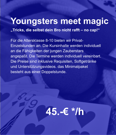 Youngsters meet magic „Tricks, die selbst dein Bro nicht rafft – no cap!“  Für die Altersklasse 8-10 bieten wir Privat- Einzelstunden an. Die Kursinhalte werden individuell an die Fähigkeiten der jungen Zauberstars  angepaßt. Die Termine werden individuell vereinbart. Die Preise sind inklusive Requisiten, Softgetränke und Unterstützungsvideos. das Minimalpaket  besteht aus einer Doppelstunde.    45.-€ */h
